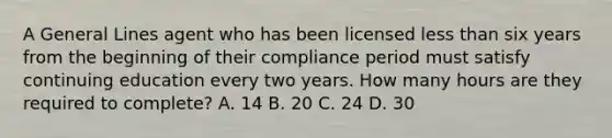 A General Lines agent who has been licensed less than six years from the beginning of their compliance period must satisfy continuing education every two years. How many hours are they required to complete? A. 14 B. 20 C. 24 D. 30