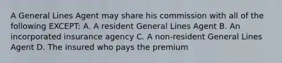 A General Lines Agent may share his commission with all of the following EXCEPT: A. A resident General Lines Agent B. An incorporated insurance agency C. A non-resident General Lines Agent D. The insured who pays the premium