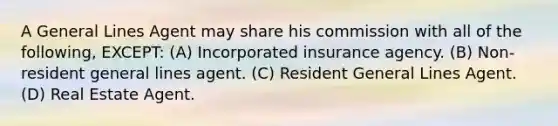 A General Lines Agent may share his commission with all of the following, EXCEPT: (A) Incorporated insurance agency. (B) Non-resident general lines agent. (C) Resident General Lines Agent. (D) Real Estate Agent.