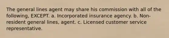 The general lines agent may share his commission with all of the following, EXCEPT. a. Incorporated insurance agency. b. Non-resident general lines, agent. c. Licensed customer service representative.