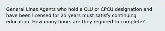 General Lines Agents who hold a CLU or CPCU designation and have been licensed for 25 years must satisfy continuing education. How many hours are they required to complete?