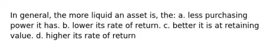 In general, the more liquid an asset is, the: a. less purchasing power it has. b. lower its rate of return. c. better it is at retaining value. d. higher its rate of return