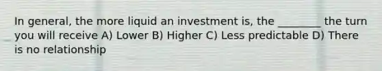 In general, the more liquid an investment is, the ________ the turn you will receive A) Lower B) Higher C) Less predictable D) There is no relationship