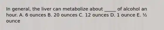 In general, the liver can metabolize about _____ of alcohol an hour. A. 6 ounces B. 20 ounces C. 12 ounces D. 1 ounce E. ½ ounce