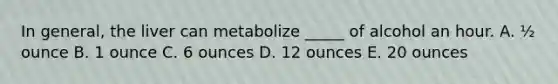 In general, the liver can metabolize _____ of alcohol an hour. A. ½ ounce B. 1 ounce C. 6 ounces D. 12 ounces E. 20 ounces