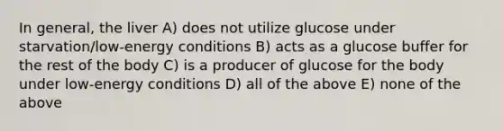 In general, the liver A) does not utilize glucose under starvation/low-energy conditions B) acts as a glucose buffer for the rest of the body C) is a producer of glucose for the body under low-energy conditions D) all of the above E) none of the above