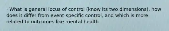 · What is general locus of control (know its two dimensions), how does it differ from event-specific control, and which is more related to outcomes like mental health