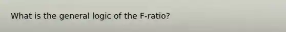 What is the general logic of the F-ratio?