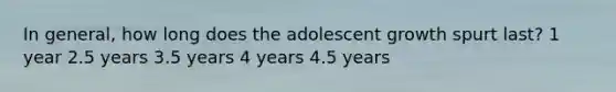 In general, how long does the adolescent growth spurt last? 1 year 2.5 years 3.5 years 4 years 4.5 years