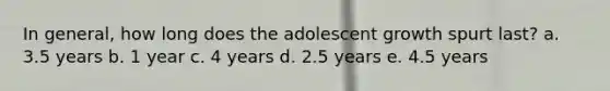 In general, how long does the adolescent growth spurt last? a. 3.5 years b. 1 year c. 4 years d. 2.5 years e. 4.5 years