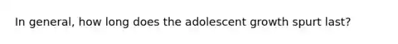 In general, how long does the adolescent growth spurt last?