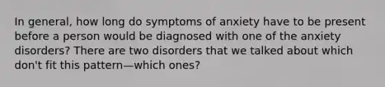 In general, how long do symptoms of anxiety have to be present before a person would be diagnosed with one of the anxiety disorders? There are two disorders that we talked about which don't fit this pattern—which ones?