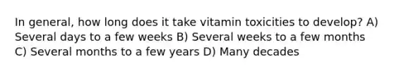 In general, how long does it take vitamin toxicities to develop? A) Several days to a few weeks B) Several weeks to a few months C) Several months to a few years D) Many decades