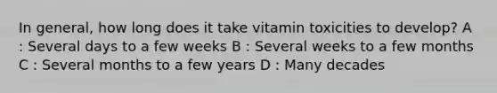 In general, how long does it take vitamin toxicities to develop? A : Several days to a few weeks B : Several weeks to a few months C : Several months to a few years D : Many decades