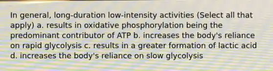 In general, long-duration low-intensity activities (Select all that apply) a. results in oxidative phosphorylation being the predominant contributor of ATP b. increases the body's reliance on rapid glycolysis c. results in a greater formation of lactic acid d. increases the body's reliance on slow glycolysis