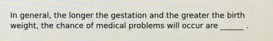 In general, the longer the gestation and the greater the birth weight, the chance of medical problems will occur are ______ .