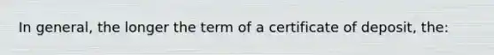 In general, the longer the term of a certificate of deposit, the: