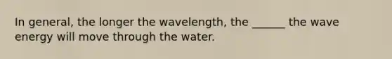 In general, the longer the wavelength, the ______ the wave energy will move through the water.