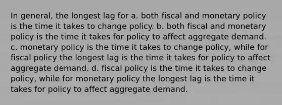 In general, the longest lag for a. both fiscal and monetary policy is the time it takes to change policy. b. both fiscal and monetary policy is the time it takes for policy to affect aggregate demand. c. monetary policy is the time it takes to change policy, while for fiscal policy the longest lag is the time it takes for policy to affect aggregate demand. d. fiscal policy is the time it takes to change policy, while for monetary policy the longest lag is the time it takes for policy to affect aggregate demand.