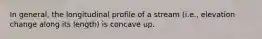 In general, the longitudinal profile of a stream (i.e., elevation change along its length) is concave up.