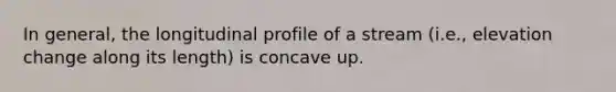 In general, the longitudinal profile of a stream (i.e., elevation change along its length) is concave up.