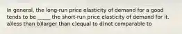 In general, the long-run price elasticity of demand for a good tends to be _____ the short-run price elasticity of demand for it. a)less than b)larger than c)equal to d)not comparable to