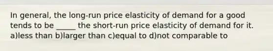 In general, the long-run price elasticity of demand for a good tends to be _____ the short-run price elasticity of demand for it. a)less than b)larger than c)equal to d)not comparable to