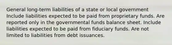 General long-term liabilities of a state or local government Include liabilities expected to be paid from proprietary funds. Are reported only in the governmental funds balance sheet. Include liabilities expected to be paid from fiduciary funds. Are not limited to liabilities from debt issuances.