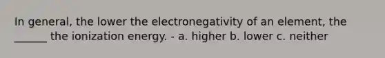 In general, the lower the electronegativity of an element, the ______ the ionization energy. - a. higher b. lower c. neither