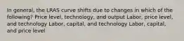 In general, the LRAS curve shifts due to changes in which of the following? Price level, technology, and output Labor, price level, and technology Labor, capital, and technology Labor, capital, and price level