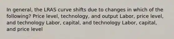 In general, the LRAS curve shifts due to changes in which of the following? Price level, technology, and output Labor, price level, and technology Labor, capital, and technology Labor, capital, and price level