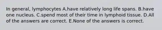 In general, lymphocytes A.have relatively long life spans. B.have one nucleus. C.spend most of their time in lymphoid tissue. D.All of the answers are correct. E.None of the answers is correct.