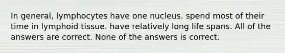 In general, lymphocytes have one nucleus. spend most of their time in lymphoid tissue. have relatively long life spans. All of the answers are correct. None of the answers is correct.