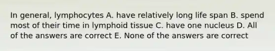 In general, lymphocytes A. have relatively long life span B. spend most of their time in lymphoid tissue C. have one nucleus D. All of the answers are correct E. None of the answers are correct