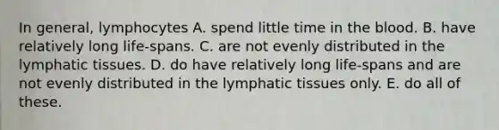 In general, lymphocytes A. spend little time in the blood. B. have relatively long life-spans. C. are not evenly distributed in the lymphatic tissues. D. do have relatively long life-spans and are not evenly distributed in the lymphatic tissues only. E. do all of these.