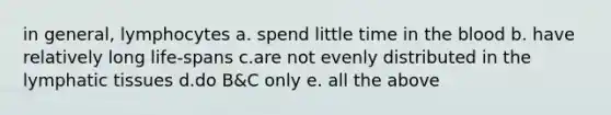 in general, lymphocytes a. spend little time in the blood b. have relatively long life-spans c.are not evenly distributed in the lymphatic tissues d.do B&C only e. all the above