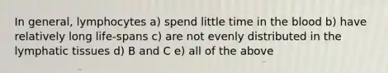 In general, lymphocytes a) spend little time in the blood b) have relatively long life-spans c) are not evenly distributed in the lymphatic tissues d) B and C e) all of the above