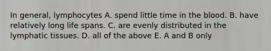 In general, lymphocytes A. spend little time in the blood. B. have relatively long life spans. C. are evenly distributed in the lymphatic tissues. D. all of the above E. A and B only