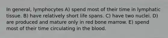 In general, lymphocytes A) spend most of their time in lymphatic tissue. B) have relatively short life spans. C) have two nuclei. D) are produced and mature only in red bone marrow. E) spend most of their time circulating in <a href='https://www.questionai.com/knowledge/k7oXMfj7lk-the-blood' class='anchor-knowledge'>the blood</a>.