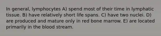 In general, lymphocytes A) spend most of their time in lymphatic tissue. B) have relatively short life spans. C) have two nuclei. D) are produced and mature only in red bone marrow. E) are located primarily in the blood stream.