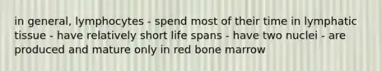 in general, lymphocytes - spend most of their time in lymphatic tissue - have relatively short life spans - have two nuclei - are produced and mature only in red bone marrow