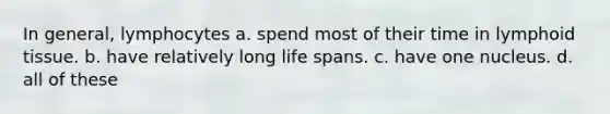 In general, lymphocytes a. spend most of their time in lymphoid tissue. b. have relatively long life spans. c. have one nucleus. d. all of these