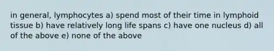 in general, lymphocytes a) spend most of their time in lymphoid tissue b) have relatively long life spans c) have one nucleus d) all of the above e) none of the above