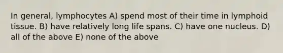 In general, lymphocytes A) spend most of their time in lymphoid tissue. B) have relatively long life spans. C) have one nucleus. D) all of the above E) none of the above