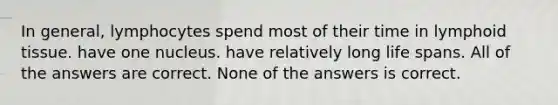 In general, lymphocytes spend most of their time in lymphoid tissue. have one nucleus. have relatively long life spans. All of the answers are correct. None of the answers is correct.