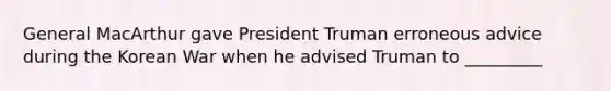 General MacArthur gave President Truman erroneous advice during the Korean War when he advised Truman to _________