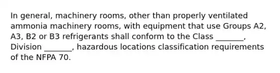 In general, machinery rooms, other than properly ventilated ammonia machinery rooms, with equipment that use Groups A2, A3, B2 or B3 refrigerants shall conform to the Class _______, Division _______, hazardous locations classification requirements of the NFPA 70.