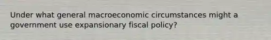 Under what general macroeconomic circumstances might a government use expansionary fiscal policy?