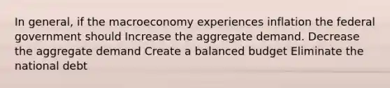 In general, if the macroeconomy experiences inflation the federal government should Increase the aggregate demand. Decrease the aggregate demand Create a balanced budget Eliminate the national debt