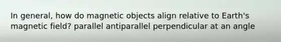 In general, how do magnetic objects align relative to Earth's magnetic field? parallel antiparallel perpendicular at an angle